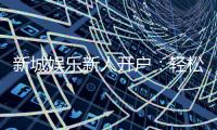 新城娱乐新人开户：轻松注册享首存礼金与独家优惠