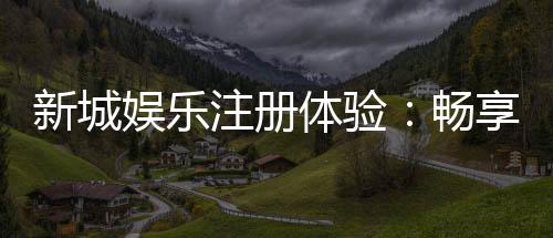 新城娱乐注册体验：畅享豪华游戏盛宴与独家优惠