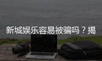 新城娱乐容易被骗吗？揭秘平台安全性及防骗指南