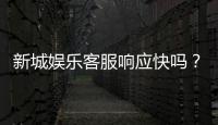 新城娱乐客服响应快吗？实测体验告诉你答案