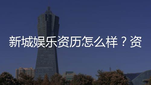 新城娱乐资历怎么样？资深玩家带你揭秘平台实力与特色