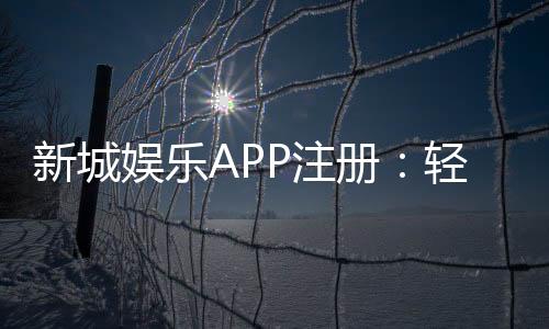 新城娱乐APP注册:轻松三步完成畅享豪华游戏盛宴