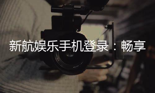 新航娱乐手机登录：畅享移动端棋牌电游的极致体验