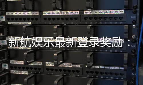 新航娱乐最新登录奖励:独家首存礼包与高返水福利来袭