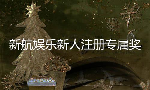 新航娱乐新人注册专属奖励：首存礼包与VIP特权等你拿