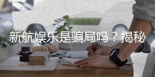 新航娱乐是骗局吗?揭秘其真实性与玩家体验