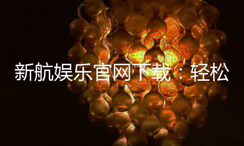 新航娱乐官网下载:轻松获取官方APP畅享顶级游戏体验