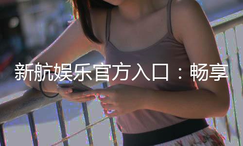 新航娱乐官方入口:畅享顶级电子游艺与棋牌投注体验