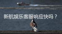 新航娱乐客服响应快吗？实测体验与高效服务解析