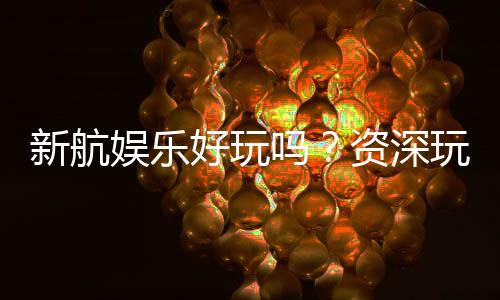 新航娱乐好玩吗?资深玩家带你揭秘真实体验与赢钱技巧