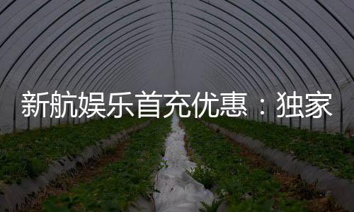 新航娱乐首充优惠:独家首存福利助您畅玩棋牌电子游艺