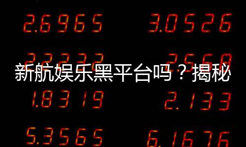 新航娱乐黑平台吗？揭秘其真伪与玩家安全攻略