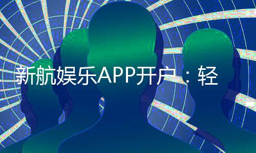 新航娱乐APP开户：轻松注册即享豪华礼包与真人娱乐