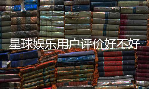 星球娱乐用户评价好不好?真实玩家体验分享