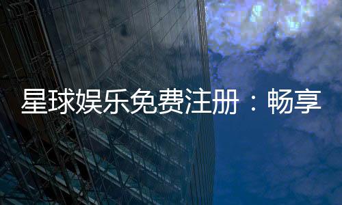 星球娱乐免费注册：畅享豪华礼包与热门电子游艺体验