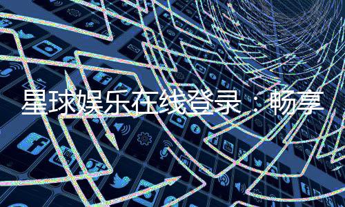 星球娱乐在线登录：畅享星级游戏体验与独家登录福利
