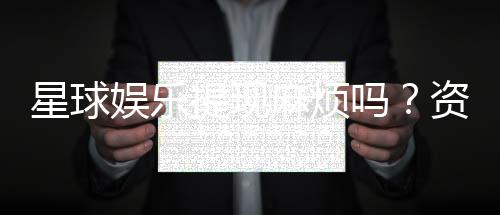 星球娱乐提现麻烦吗?资深玩家分享快速到账技巧