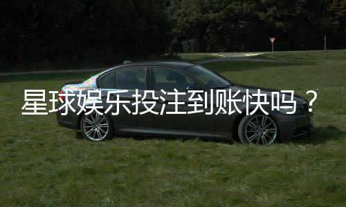 星球娱乐投注到账快吗？实测到账速度与提款技巧分享