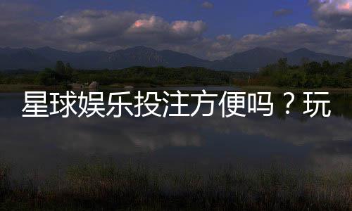 星球娱乐投注方便吗?玩家实测体验分享