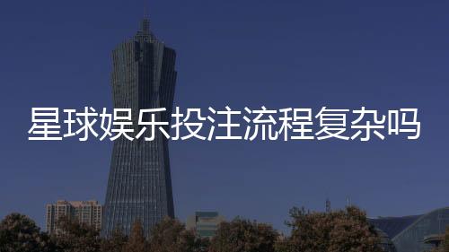 星球娱乐投注流程复杂吗?新手3分钟掌握完整操作指南