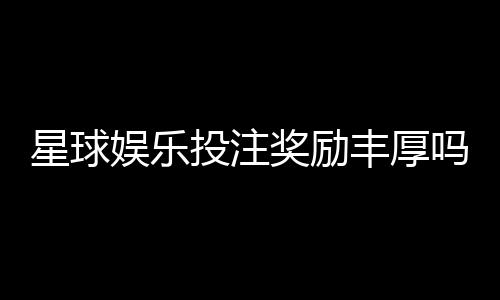 星球娱乐投注奖励丰厚吗?深度解析平台福利与实战攻略