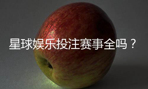 星球娱乐投注赛事全吗?带你了解最新赛事覆盖与玩法解析