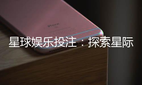 星球娱乐投注:探索星际主题的刺激投注体验