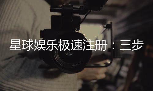 星球娱乐极速注册:三步完成新手礼包轻松领