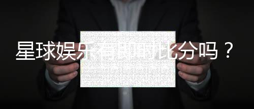 星球娱乐有即时比分吗？平台特色功能全解析