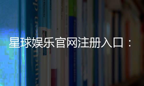 星球娱乐官网注册入口：轻松三步完成账号注册畅玩棋牌电子游艺