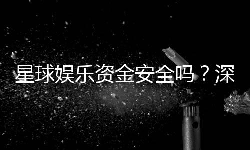 星球娱乐资金安全吗?深度解析平台资金保障机制与玩家实测体验