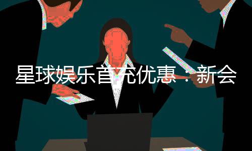 星球娱乐首充优惠：新会员专享高额返利与独家礼包