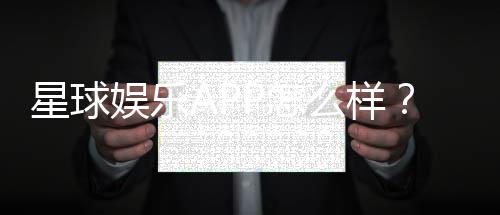 星球娱乐APP怎么样?资深玩家体验评测与玩法攻略