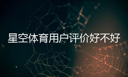 星空体育用户评价好不好?真实口碑与使用体验全解析