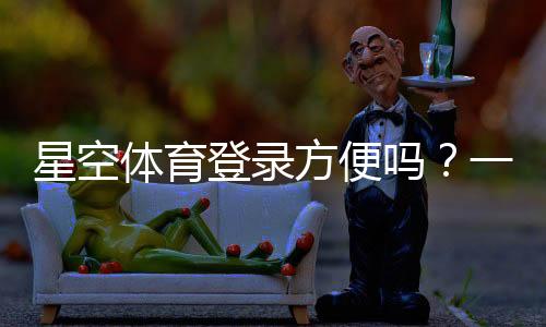 星空体育登录方便吗?一分钟学会快速注册与登录全攻略