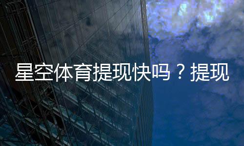 星空体育提现快吗？提现到账速度、流程与常见问题全解析