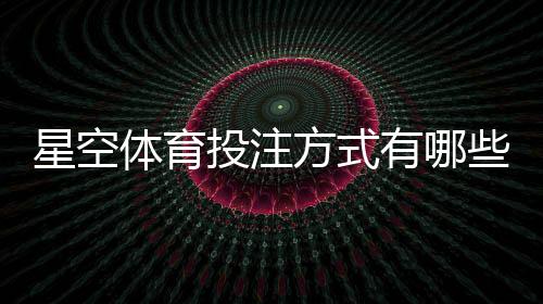 星空体育投注方式有哪些？平台玩法详解与新手投注攻略