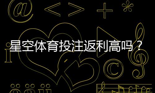 星空体育投注返利高吗?真实返利率、领取攻略与注意事项详解
