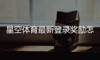 星空体育最新登录奖励怎么玩？领取步骤、规则与常见问题一文看懂