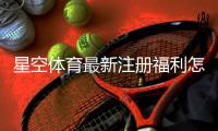 星空体育最新注册福利怎么领取？新用户领取步骤与注意事项