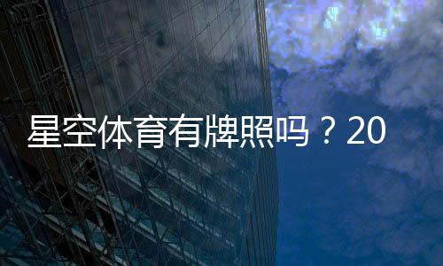 星空体育有牌照吗?2026最新资质查询与真假辨别全解析