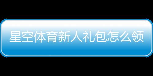 星空体育新人礼包怎么领?新手领取、激活与使用全攻略