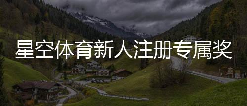 星空体育新人注册专属奖励怎么领取?步骤、规则与常见问题全面解析