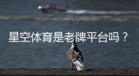星空体育是老牌平台吗？平台资质、历史与用户口碑全面解析
