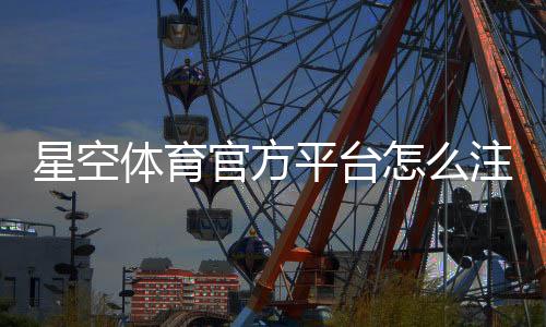 星空体育官方平台怎么注册与使用?新手必看:账号、安全、充值与玩法全攻略
