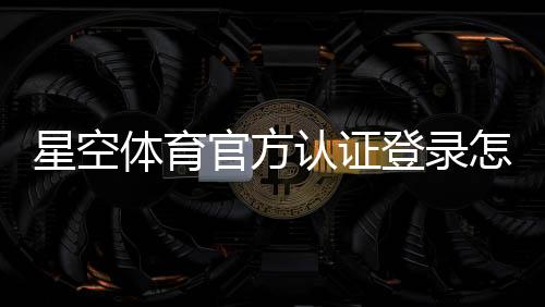 星空体育官方认证登录怎么操作？官方注册、实名认证与安全登录全流程指南