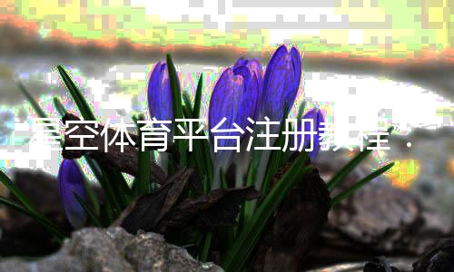 星空体育平台注册教程:新手快速注册流程、实名认证与常见问题一站式解答