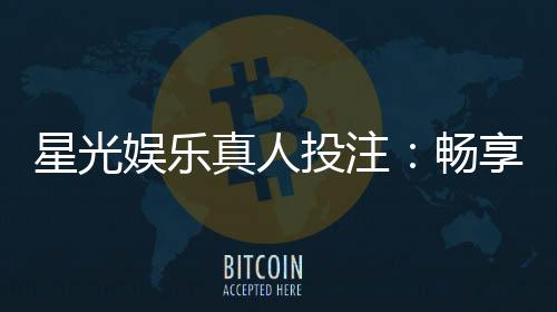 星光娱乐真人投注:畅享高品质真人娱乐体验