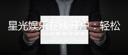 星光娱乐在线开户：轻松注册畅享顶级棋牌电游盛宴