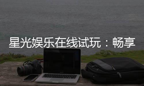 星光娱乐在线试玩：畅享顶级电子游艺的试玩盛宴